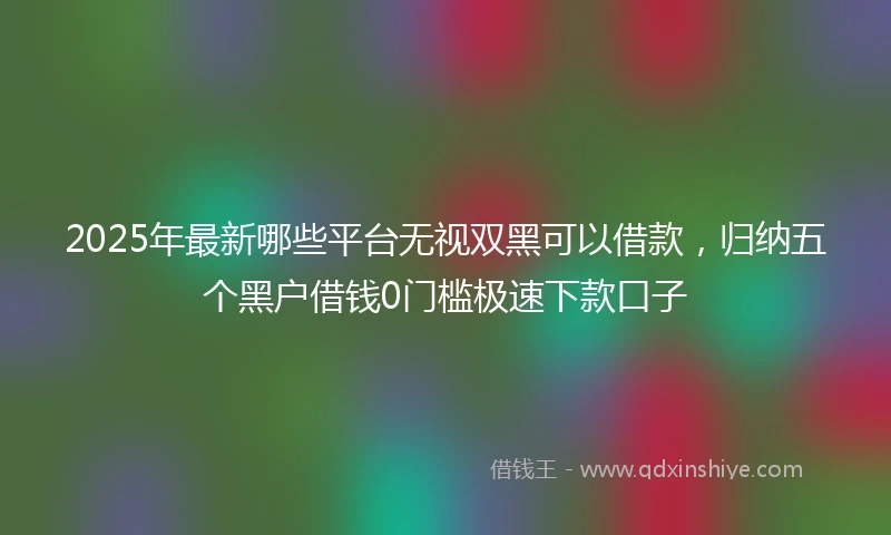 2025年最新哪些平台无视双黑可以借款，归纳五个黑户借钱0门槛极速下款口子