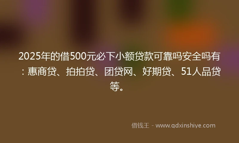 2025年的借500元必下小额贷款可靠吗安全吗有：惠商贷、拍拍贷、团贷网、好期贷、51人品贷等。