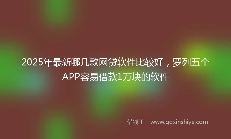 2025年最新哪几款网贷软件比较好，罗列五个APP容易借款1万块的软件