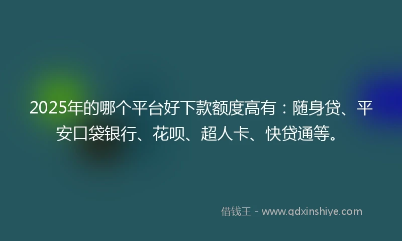 2025年的哪个平台好下款额度高有：随身贷、平安口袋银行、花呗、超人卡、快贷通等。