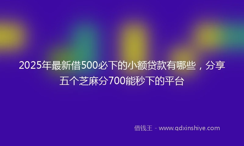 2025年最新借500必下的小额贷款有哪些，分享五个芝麻分700能秒下的平台