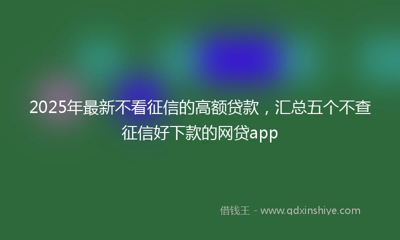 2025年最新不看征信的高额贷款，汇总五个不查征信好下款的网贷app