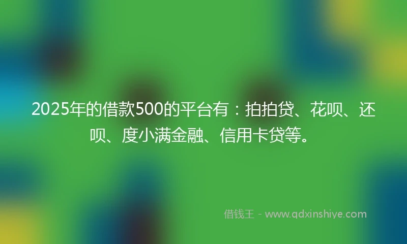 2025年的借款500的平台有：拍拍贷、花呗、还呗、度小满金融、信用卡贷等。