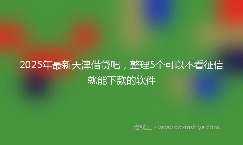 2025年最新天津借贷吧，整理5个可以不看征信就能下款的软件