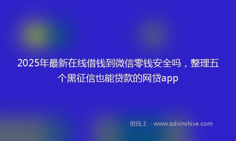 2025年最新在线借钱到微信零钱安全吗，整理五个黑征信也能贷款的网贷app