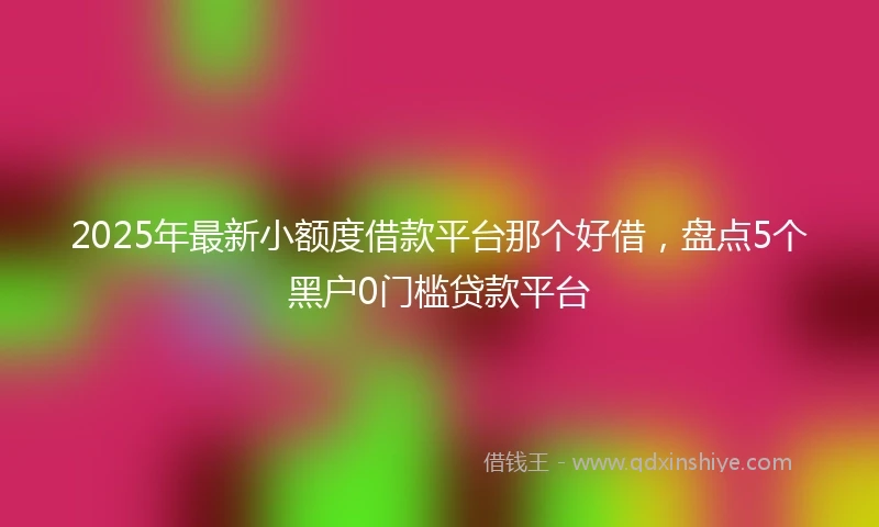 2025年最新小额度借款平台那个好借，盘点5个黑户0门槛贷款平台