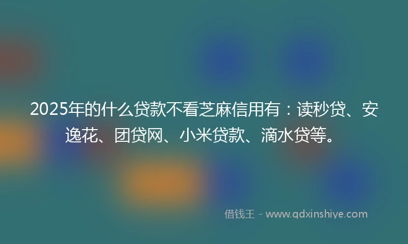 2025年的什么贷款不看芝麻信用有：读秒贷、安逸花、团贷网、小米贷款、滴水贷等。