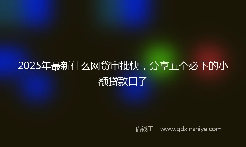 2025年最新什么网贷审批快，分享五个必下的小额贷款口子