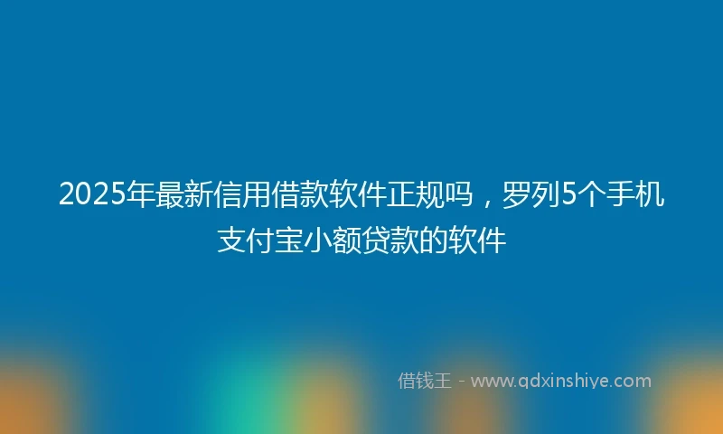 2025年最新信用借款软件正规吗，罗列5个手机支付宝小额贷款的软件