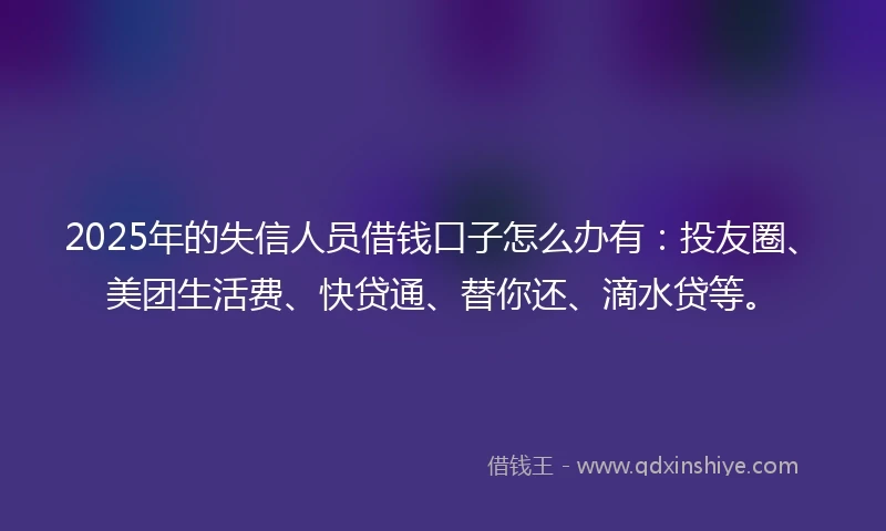 2025年的失信人员借钱口子怎么办有：投友圈、美团生活费、快贷通、替你还、滴水贷等。