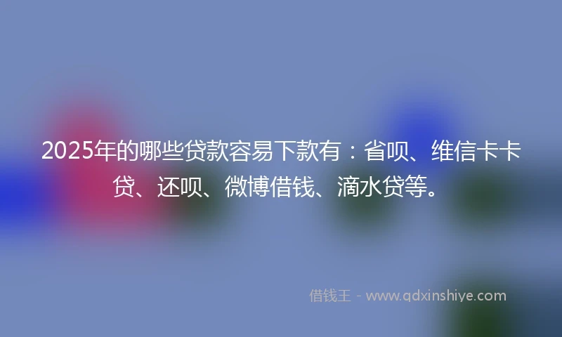 2025年的哪些贷款容易下款有：省呗、维信卡卡贷、还呗、微博借钱、滴水贷等。