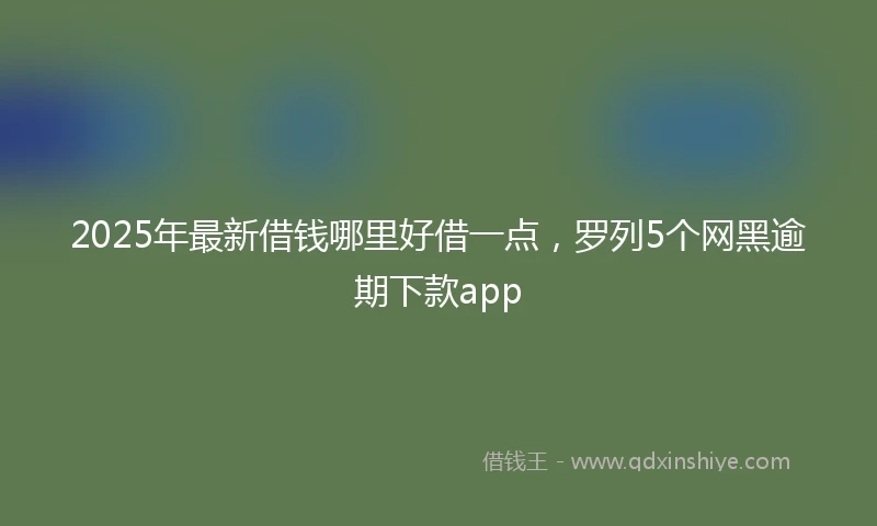 2025年最新借钱哪里好借一点，罗列5个网黑逾期下款app