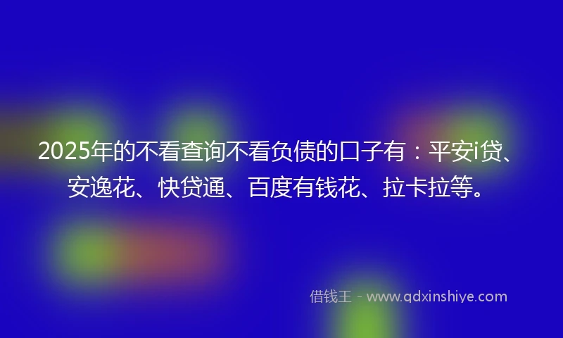 2025年的不看查询不看负债的口子有：平安i贷、安逸花、快贷通、百度有钱花、拉卡拉等。