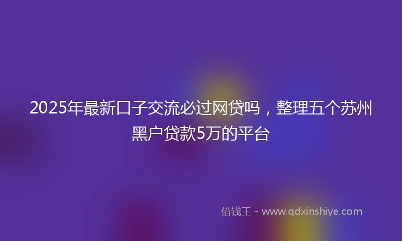 2025年最新口子交流必过网贷吗，整理五个苏州黑户贷款5万的平台