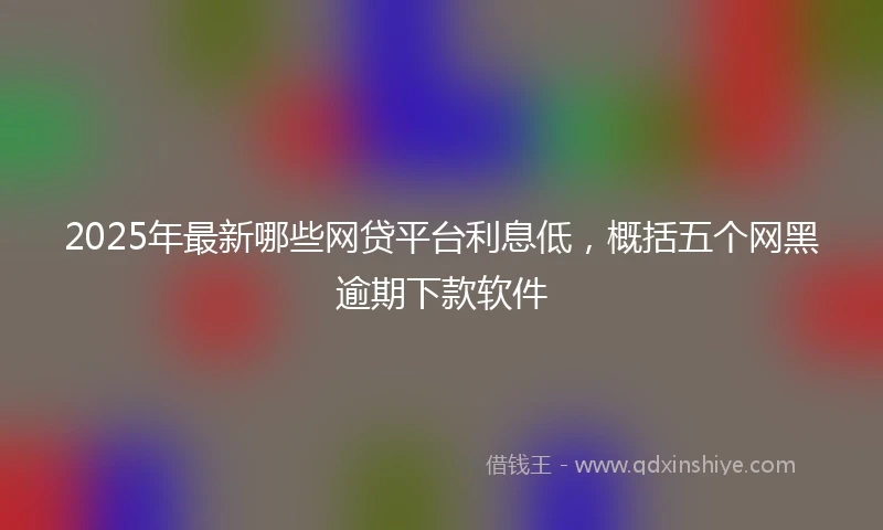 2025年最新哪些网贷平台利息低，概括五个网黑逾期下款软件