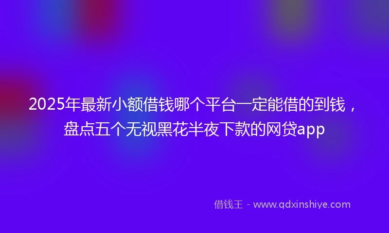 2025年最新小额借钱哪个平台一定能借的到钱，盘点五个无视黑花半夜下款的网贷app