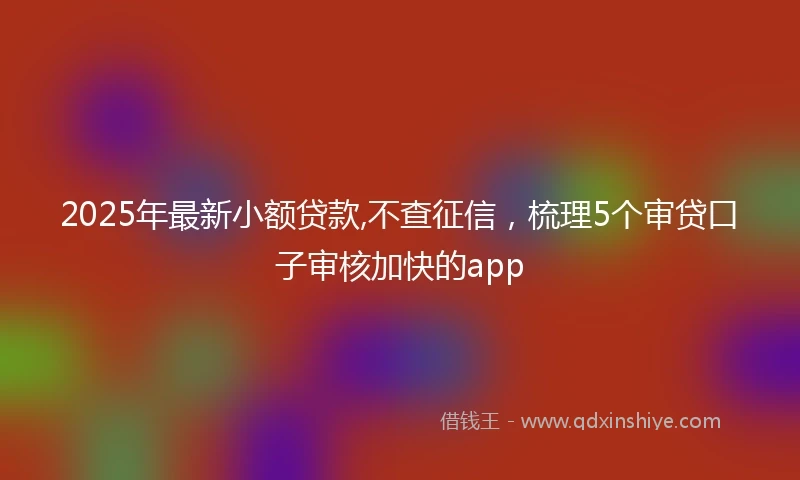 2025年最新小额贷款,不查征信，梳理5个审贷口子审核加快的app