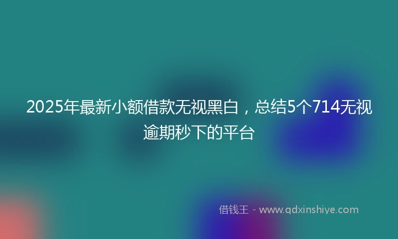 2025年最新小额借款无视黑白，总结5个714无视逾期秒下的平台