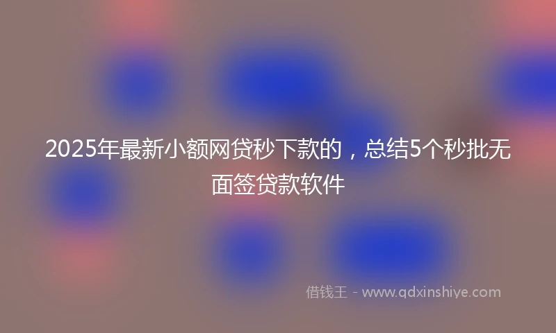 2025年最新小额网贷秒下款的，总结5个秒批无面签贷款软件