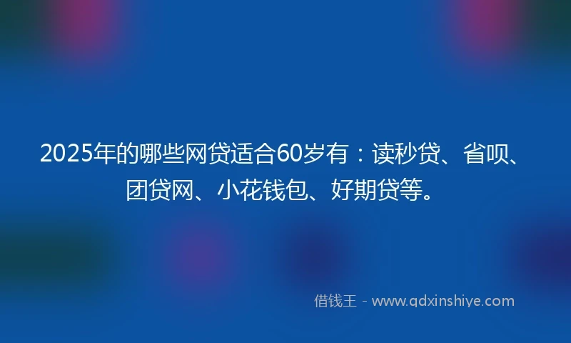 2025年的哪些网贷适合60岁有：读秒贷、省呗、团贷网、小花钱包、好期贷等。