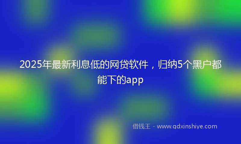 2025年最新利息低的网贷软件，归纳5个黑户都能下的app