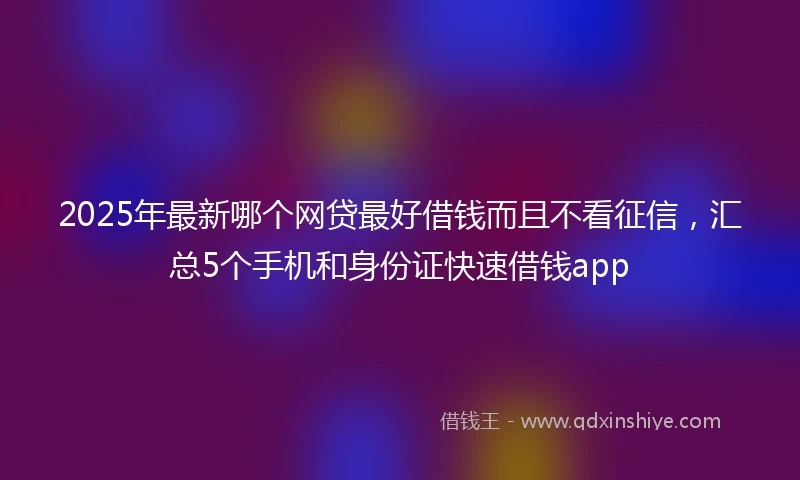 2025年最新哪个网贷最好借钱而且不看征信，汇总5个手机和身份证快速借钱app