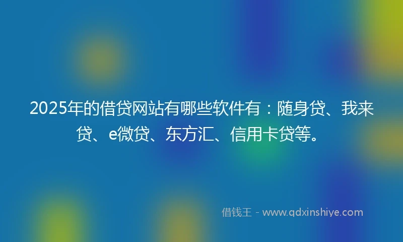 2025年的借贷网站有哪些软件有：随身贷、我来贷、e微贷、东方汇、信用卡贷等。