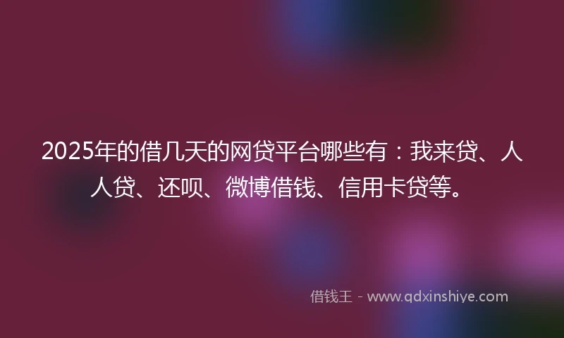 2025年的借几天的网贷平台哪些有：我来贷、人人贷、还呗、微博借钱、信用卡贷等。