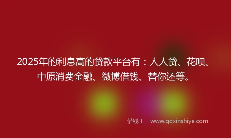 2025年的利息高的贷款平台有：人人贷、花呗、中原消费金融、微博借钱、替你还等。