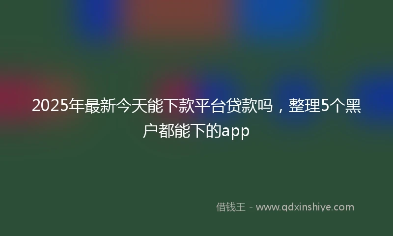 2025年最新今天能下款平台贷款吗，整理5个黑户都能下的app