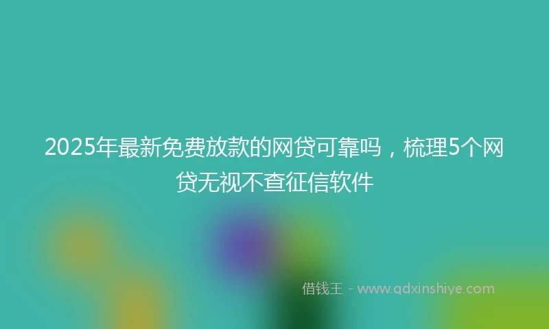 2025年最新免费放款的网贷可靠吗，梳理5个网贷无视不查征信软件