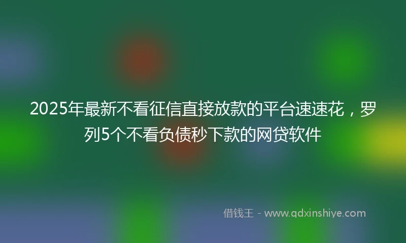 2025年最新不看征信直接放款的平台速速花，罗列5个不看负债秒下款的网贷软件