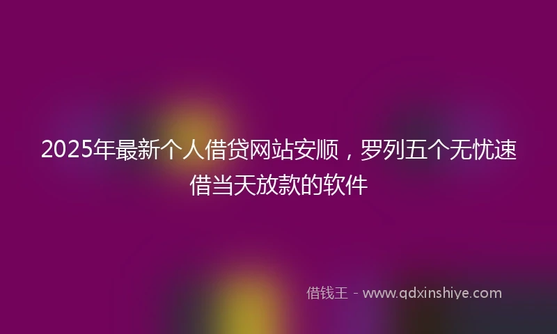 2025年最新个人借贷网站安顺，罗列五个无忧速借当天放款的软件