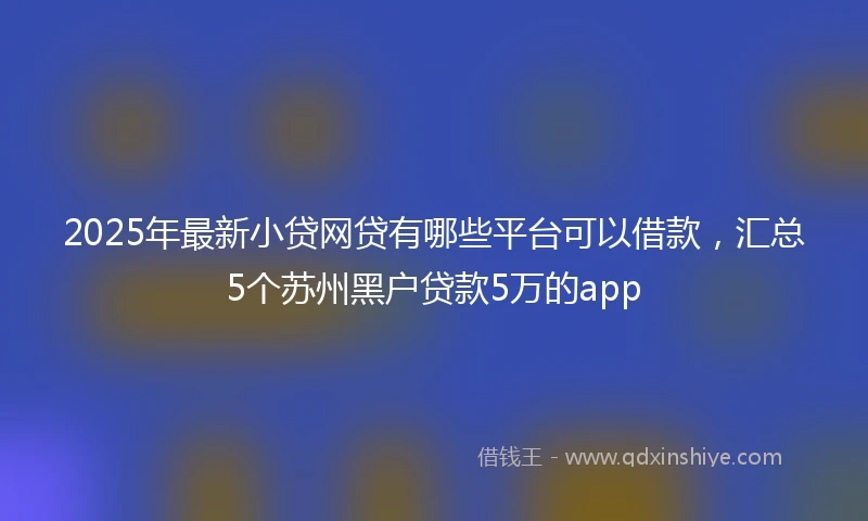 2025年最新小贷网贷有哪些平台可以借款，汇总5个苏州黑户贷款5万的app