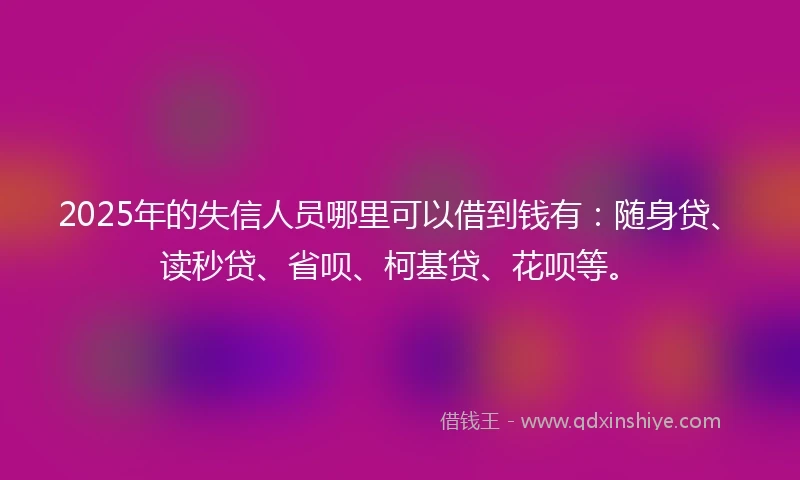 2025年的失信人员哪里可以借到钱有：随身贷、读秒贷、省呗、柯基贷、花呗等。