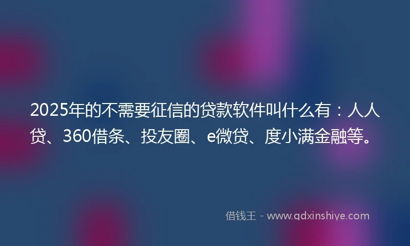 2025年的不需要征信的贷款软件叫什么有：人人贷、360借条、投友圈、e微贷、度小满金融等。