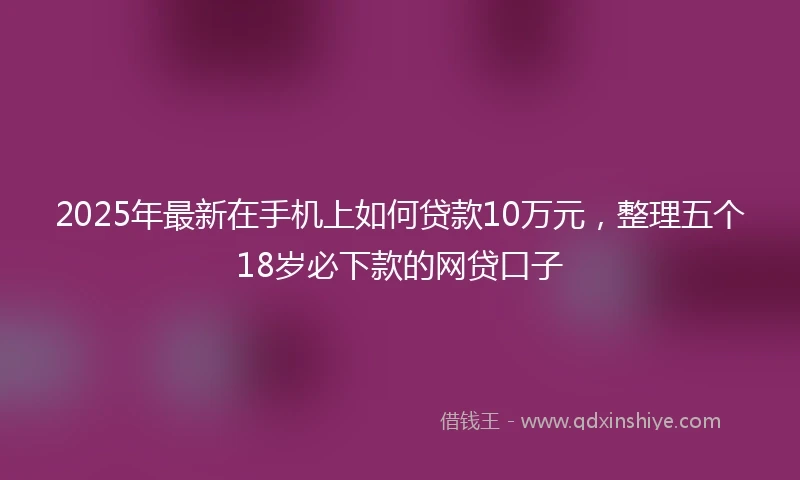 2025年最新在手机上如何贷款10万元，整理五个18岁必下款的网贷口子