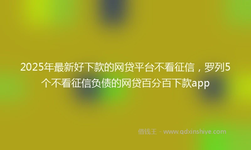 2025年最新好下款的网贷平台不看征信，罗列5个不看征信负债的网贷百分百下款app