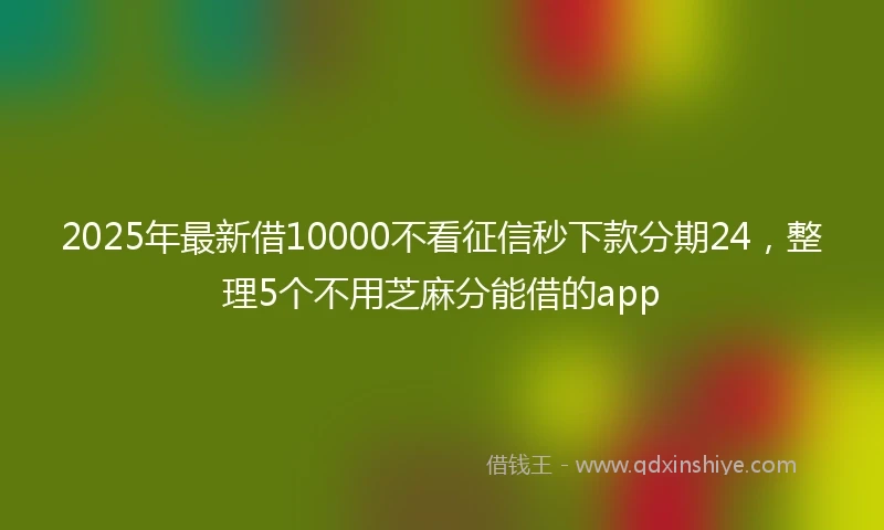 2025年最新借10000不看征信秒下款分期24，整理5个不用芝麻分能借的app