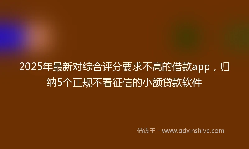 2025年最新对综合评分要求不高的借款app，归纳5个正规不看征信的小额贷款软件