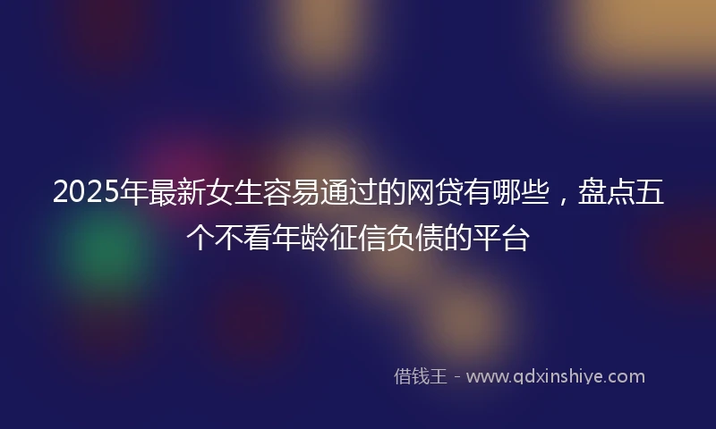 2025年最新女生容易通过的网贷有哪些，盘点五个不看年龄征信负债的平台
