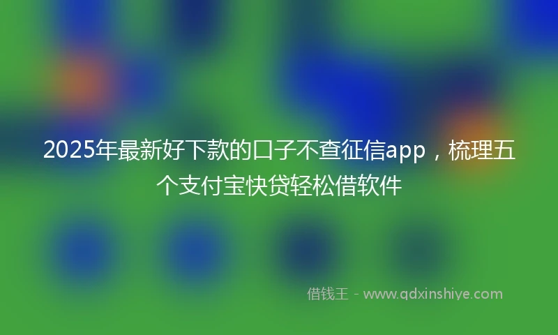 2025年最新好下款的口子不查征信app,梳理五个支付宝快贷轻松借软件