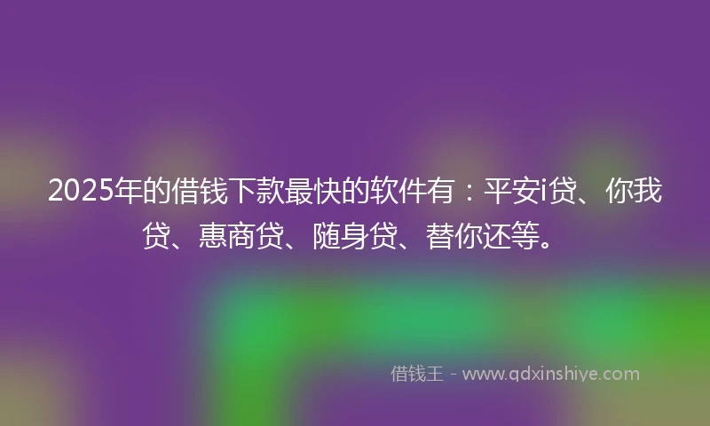 2025年的借钱下款最快的软件有：平安i贷、你我贷、惠商贷、随身贷、替你还等。