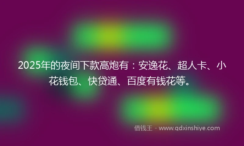 2025年的夜间下款高炮有：安逸花、超人卡、小花钱包、快贷通、百度有钱花等。