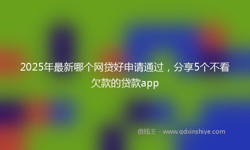 2025年最新哪个网贷好申请通过，分享5个不看欠款的贷款app