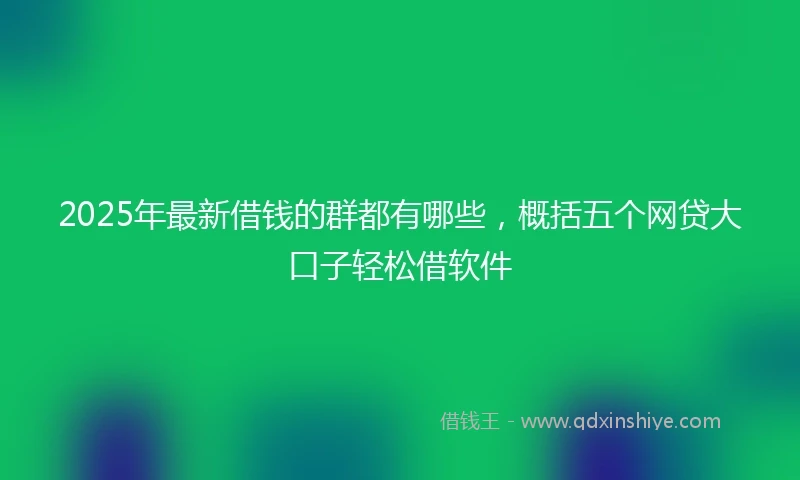 2025年最新借钱的群都有哪些，概括五个网贷大口子轻松借软件