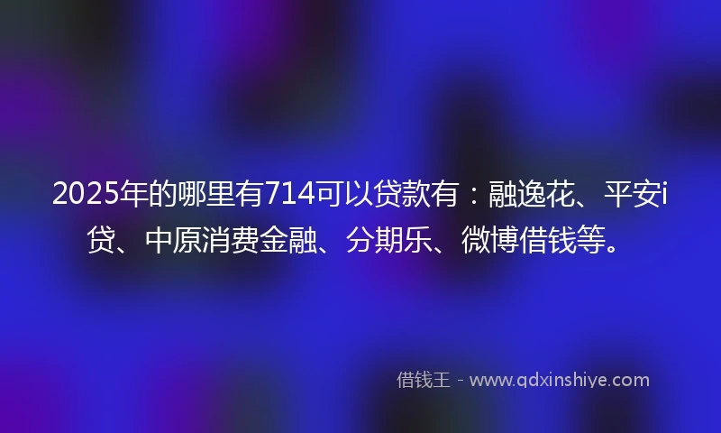 2025年的哪里有714可以贷款有：融逸花、平安i贷、中原消费金融、分期乐、微博借钱等。