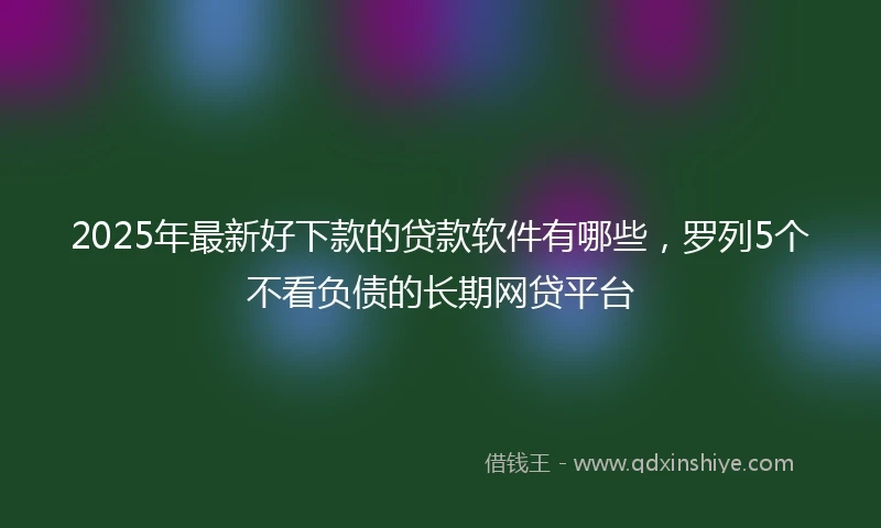 2025年最新好下款的贷款软件有哪些，罗列5个不看负债的长期网贷平台