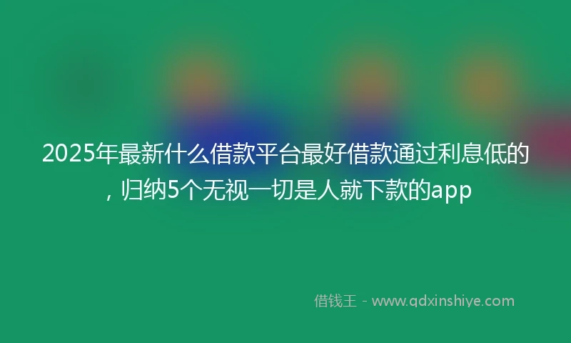 2025年最新什么借款平台最好借款通过利息低的，归纳5个无视一切是人就下款的app