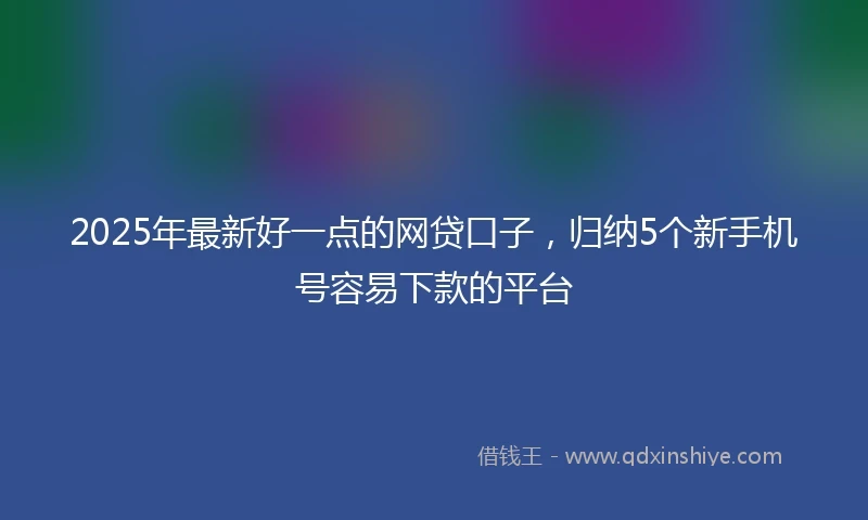 2025年最新好一点的网贷口子,归纳5个新手机号容易下款的平台